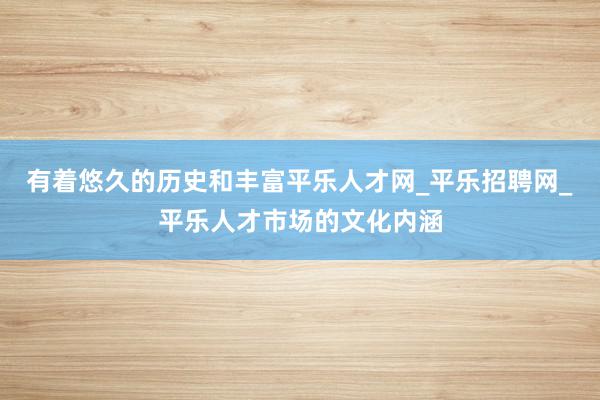 有着悠久的历史和丰富平乐人才网_平乐招聘网_平乐人才市场的文化内涵