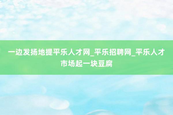 一边发扬地提平乐人才网_平乐招聘网_平乐人才市场起一块豆腐