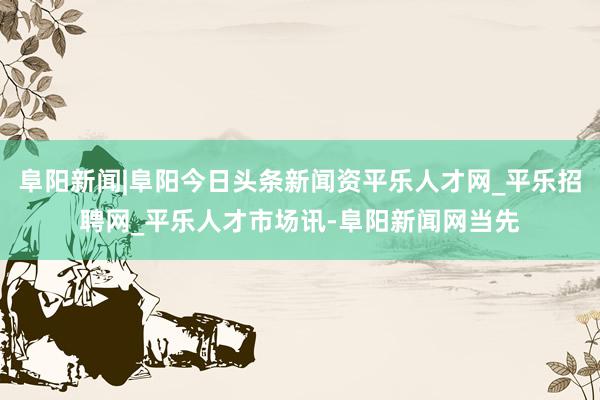 阜阳新闻|阜阳今日头条新闻资平乐人才网_平乐招聘网_平乐人才市场讯-阜阳新闻网当先