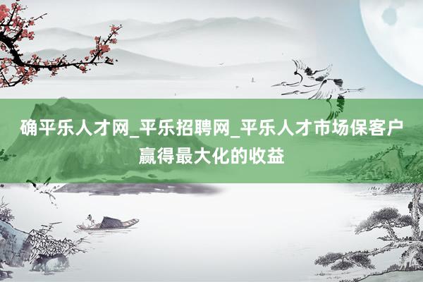 确平乐人才网_平乐招聘网_平乐人才市场保客户赢得最大化的收益