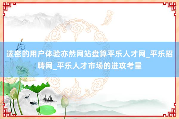 邃密的用户体验亦然网站盘算平乐人才网_平乐招聘网_平乐人才市场的进攻考量