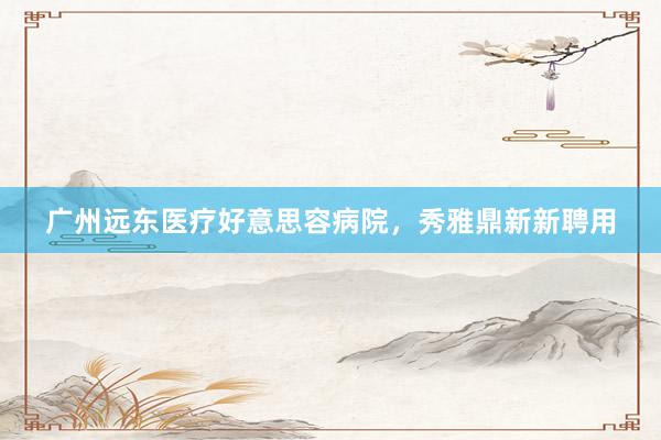 广州远东医疗好意思容病院，秀雅鼎新新聘用